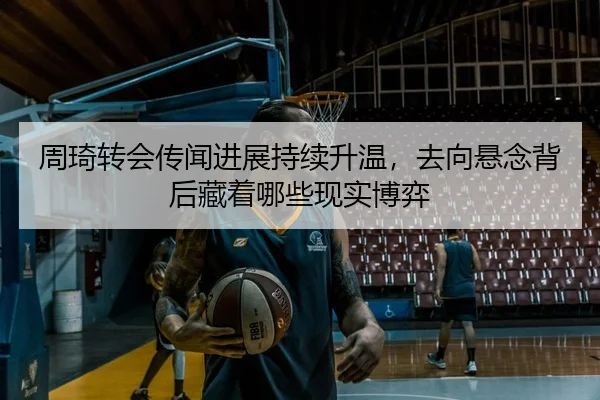 周琦转会传闻进展持续升温，去向悬念背后藏着哪些现实博弈